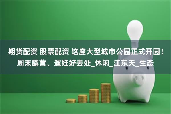期货配资 股票配资 这座大型城市公园正式开园！周末露营、遛娃好去处_休闲_江东天_生态