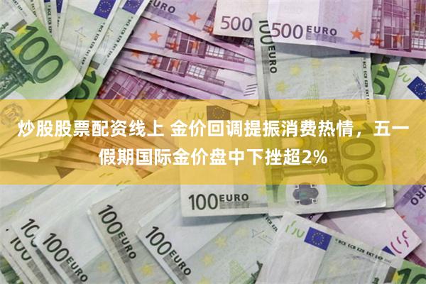 炒股股票配资线上 金价回调提振消费热情，五一假期国际金价盘中下挫超2%
