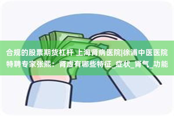 合规的股票期货杠杆 上海肾病医院|徐浦中医医院特聘专家张熙：肾虚有哪些特征_症状_肾气_功能