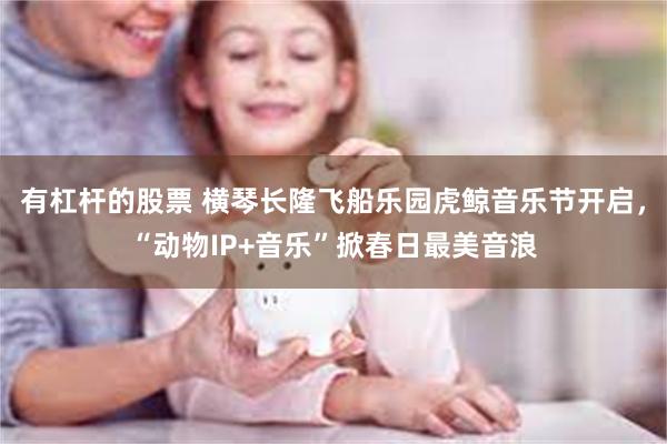 有杠杆的股票 横琴长隆飞船乐园虎鲸音乐节开启，“动物IP+音乐”掀春日最美音浪