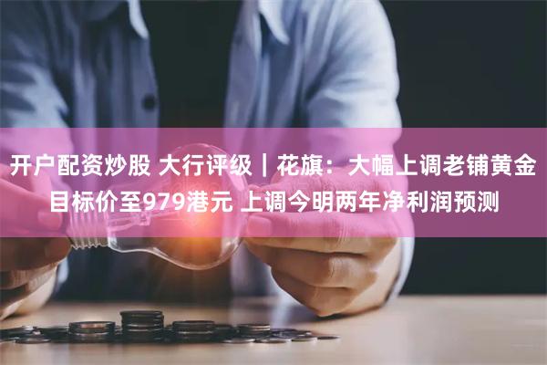 开户配资炒股 大行评级｜花旗：大幅上调老铺黄金目标价至979港元 上调今明两年净利润预测