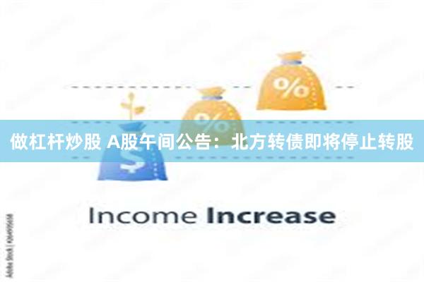 做杠杆炒股 A股午间公告：北方转债即将停止转股