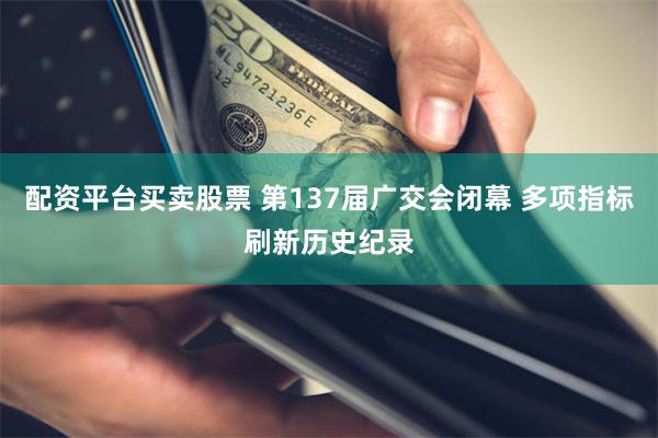 配资平台买卖股票 第137届广交会闭幕 多项指标刷新历史纪录