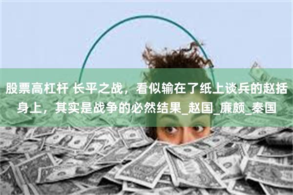 股票高杠杆 长平之战，看似输在了纸上谈兵的赵括身上，其实是战争的必然结果_赵国_廉颇_秦国
