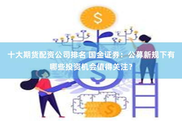 十大期货配资公司排名 国金证券：公募新规下有哪些投资机会值得关注？