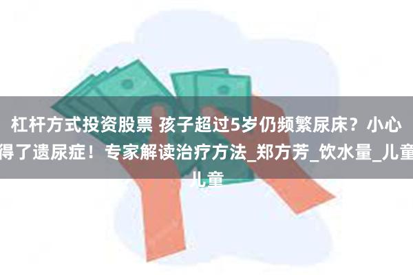 杠杆方式投资股票 孩子超过5岁仍频繁尿床？小心得了遗尿症！专家解读治疗方法_郑方芳_饮水量_儿童