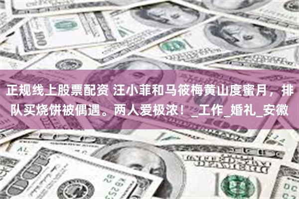 正规线上股票配资 汪小菲和马筱梅黄山度蜜月，排队买烧饼被偶遇。两人爱极浓！_工作_婚礼_安徽
