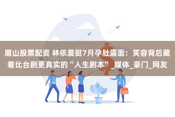 眉山股票配资 林依晨挺7月孕肚露面：笑容背后藏着比台剧更真实的“人生剧本”_媒体_豪门_网友