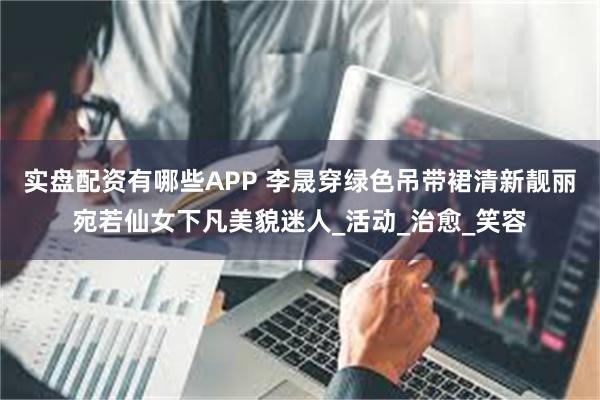 实盘配资有哪些APP 李晟穿绿色吊带裙清新靓丽宛若仙女下凡美貌迷人_活动_治愈_笑容