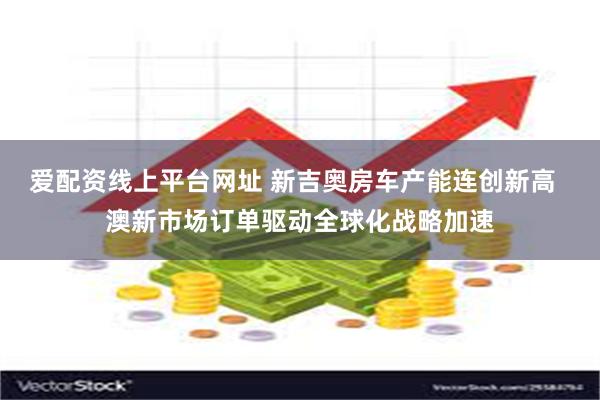 爱配资线上平台网址 新吉奥房车产能连创新高  澳新市场订单驱动全球化战略加速