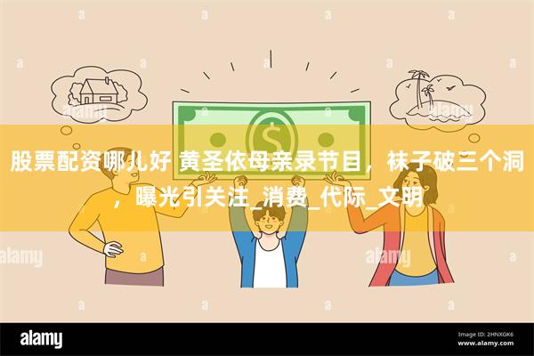 股票配资哪儿好 黄圣依母亲录节目，袜子破三个洞，曝光引关注_消费_代际_文明